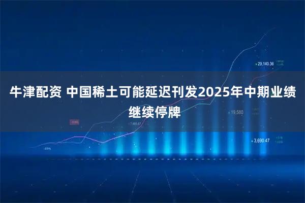 牛津配资 中国稀土可能延迟刊发2025年中期业绩 继续停牌