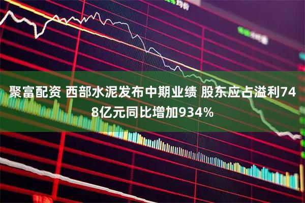 聚富配资 西部水泥发布中期业绩 股东应占溢利748亿元同比增加934%