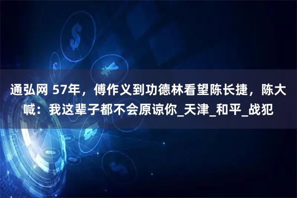 通弘网 57年，傅作义到功德林看望陈长捷，陈大喊：我这辈子都不会原谅你_天津_和平_战犯