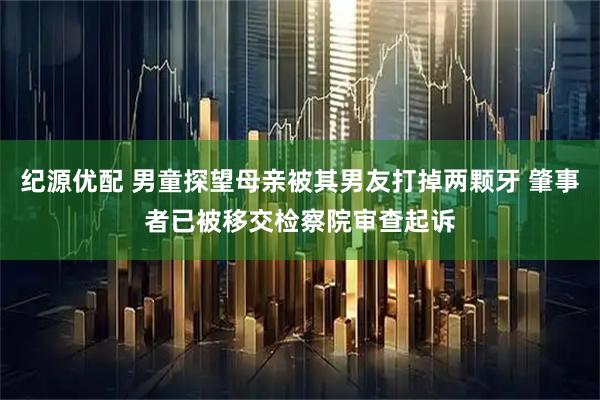 纪源优配 男童探望母亲被其男友打掉两颗牙 肇事者已被移交检察院审查起诉