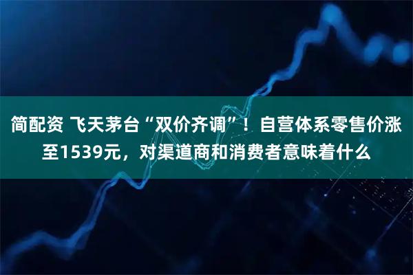 简配资 飞天茅台“双价齐调”!自营体系零售价涨至1539元,对渠道商和消费者意味着什么