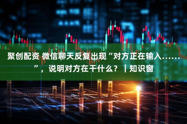 聚创配资 微信聊天反复出现“对方正在输入……”，说明对方在干什么？｜知识窗
