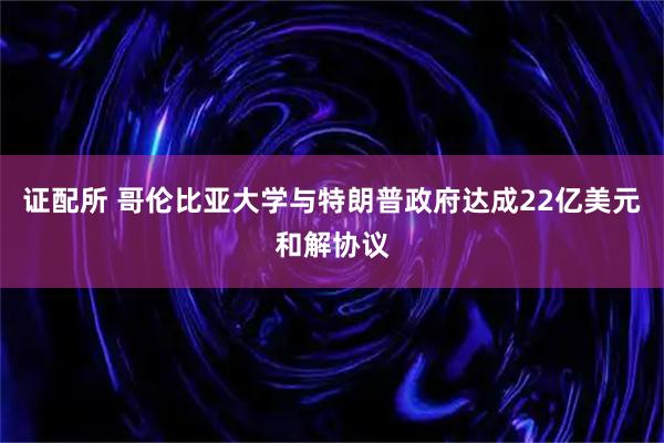 证配所 哥伦比亚大学与特朗普政府达成22亿美元和解协议