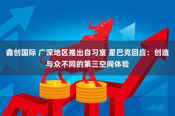 鑫创国际 广深地区推出自习室 星巴克回应：创造与众不同的第三空间体验