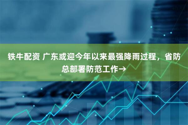 铁牛配资 广东或迎今年以来最强降雨过程，省防总部署防范工作→