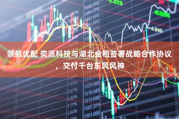 领航优配 奕派科技与湖北金租签署战略合作协议，交付千台东风风神
