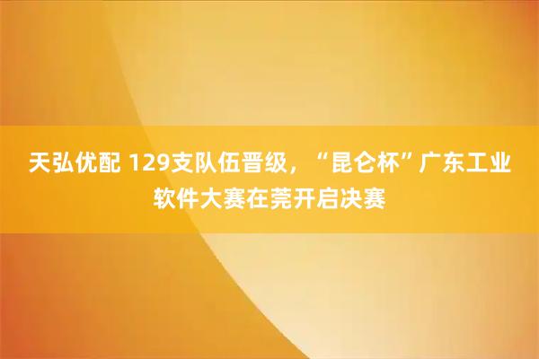 天弘优配 129支队伍晋级，“昆仑杯”广东工业软件大赛在莞开启决赛