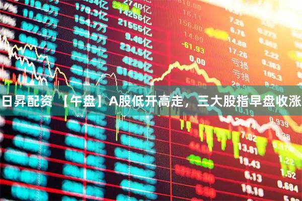 日昇配资 【午盘】A股低开高走，三大股指早盘收涨
