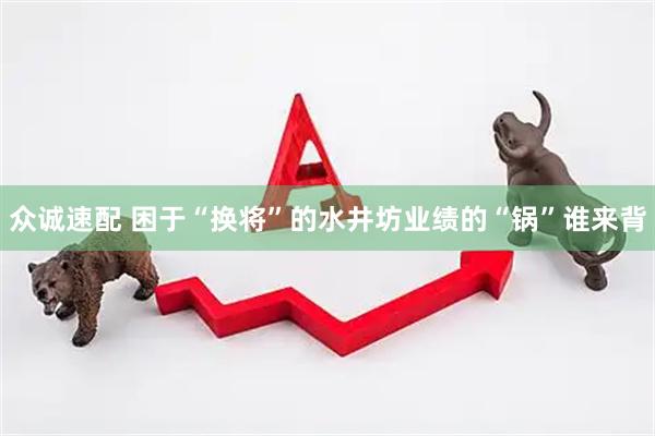 众诚速配 困于“换将”的水井坊业绩的“锅”谁来背
